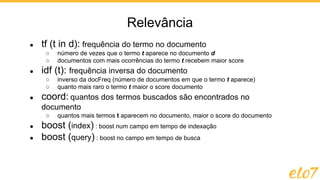 ● tf (t in d): frequência do termo no documento
○ número de vezes que o termo t aparece no documento d
○ documentos com mais ocorrências do termo t recebem maior score
● idf (t): frequência inversa do documento
○ inverso da docFreq (número de documentos em que o termo t aparece)
○ quanto mais raro o termo t maior o score documento
● coord: quantos dos termos buscados são encontrados no
documento
○ quantos mais termos t aparecem no documento, maior o score do documento
● boost (index) : boost num campo em tempo de indexação
● boost (query) : boost no campo em tempo de busca
Relevância
 