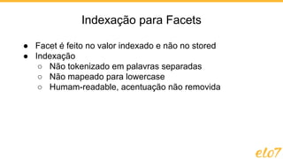 Indexação para Facets
● Facet é feito no valor indexado e não no stored
● Indexação
○ Não tokenizado em palavras separadas
○ Não mapeado para lowercase
○ Humam-readable, acentuação não removida
 