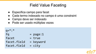 ● Especifica campo para facet
● Cada termo indexado no campo é uma constraint
● Campo deve ser indexado
● Pode ser usado múltiplas vezes
Field Value Faceting
q=*:*
fq = page:1
facet = true
facet.field = keyword
facet.field = city
 