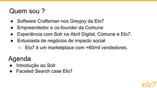 Quem sou ?
● Software Craftsman nos Greyjoy da Elo7
● Empreendedor e co-founder da Comune
● Experiência com Solr na Abril Digital, Comune e Elo7.
● Entusiasta de negócios de impacto social
○ Elo7 é um marketplace com +60mil vendedores.
Agenda
● Introdução ao Solr
● Faceted Search case Elo7
 