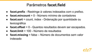 ● facet.prefix - Restringe à valores indexados com o prefixo.
● facet.mincount = 0 - Número mínimo de contadores
● facet.sort = count, index - Ordenação por quantidade ou
lexicográfica
● facet.offset = 0 - Quantos resultados devem ser escapados.
● facet.limit = 100 - Número de resultados
● facet.missing = false – Número de documentos sem valor
indexado
Parâmetros facet.field
 
