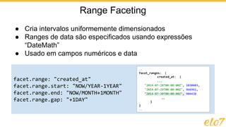 ● Cria intervalos uniformemente dimensionados
● Ranges de data são especificados usando expressões
“DateMath”
● Usado em campos numéricos e data
Range Faceting
facet.range: "created_at"
facet.range.start: "NOW/YEAR-1YEAR"
facet.range.end: "NOW/MONTH+1MONTH"
facet.range.gap: "+1DAY"
…
facet_ranges: {
created_at: {
...
"2014-07-28T00:00:00Z", 1030403,
"2014-07-29T00:00:00Z", 966961,
"2014-07-30T00:00:00Z", 904438
…
}
}
…
 