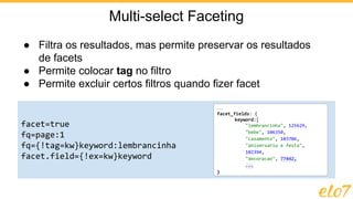 ● Filtra os resultados, mas permite preservar os resultados
de facets
● Permite colocar tag no filtro
● Permite excluir certos filtros quando fizer facet
Multi-select Faceting
facet=true
fq=page:1
fq={!tag=kw}keyword:lembrancinha
facet.field={!ex=kw}keyword
…
facet_fields: {
keyword:[
"lembrancinha", 125629,
"bebe", 106350,
"casamento", 103706,
"aniversario e festa",
102394,
"decoracao", 77442,
...
}
 