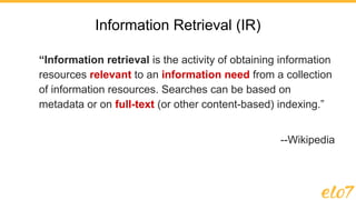 Information Retrieval (IR)
“Information retrieval is the activity of obtaining information
resources relevant to an information need from a collection
of information resources. Searches can be based on
metadata or on full-text (or other content-based) indexing.”
--Wikipedia
 