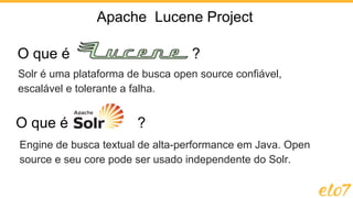 O que é ?
O que é ?
Solr é uma plataforma de busca open source confiável,
escalável e tolerante a falha.
Apache Lucene Project
Engine de busca textual de alta-performance em Java. Open
source e seu core pode ser usado independente do Solr.
 