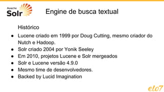 Engine de busca textual
● Lucene criado em 1999 por Doug Cutting, mesmo criador do
Nutch e Hadoop.
● Solr criado 2004 por Yonik Seeley
● Em 2010, projetos Lucene e Solr mergeados
● Solr e Lucene versão 4.9.0
● Mesmo time de desenvolvedores.
● Backed by Lucid Imagination
Histórico
 