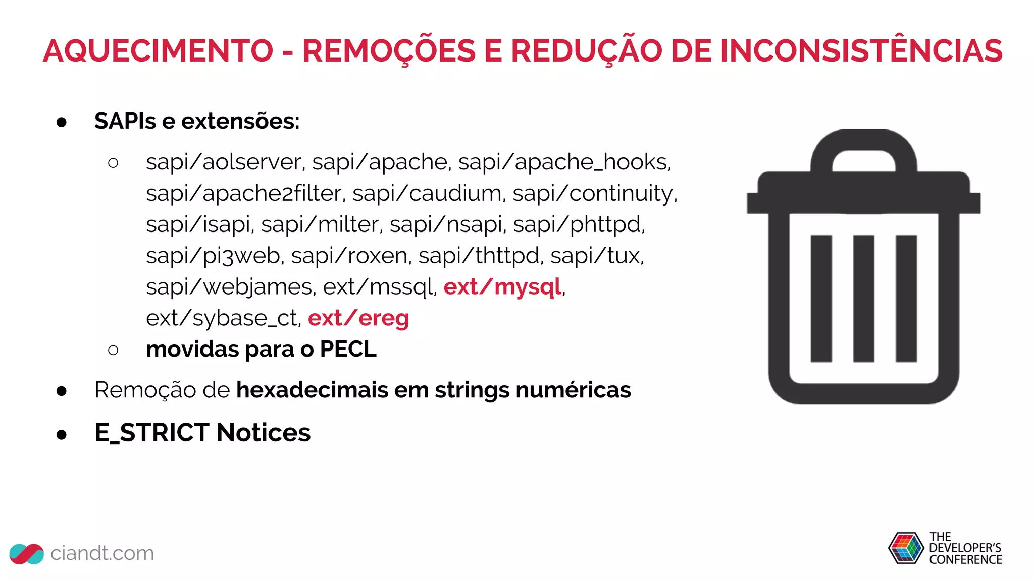 AQUECIMENTO - REMOÇÕES E REDUÇÃO DE INCONSISTÊNCIAS
● SAPIs e extensões:
○ sapi/aolserver, sapi/apache, sapi/apache_hooks,
sapi/apache2filter, sapi/caudium, sapi/continuity,
sapi/isapi, sapi/milter, sapi/nsapi, sapi/phttpd,
sapi/pi3web, sapi/roxen, sapi/thttpd, sapi/tux,
sapi/webjames, ext/mssql, ext/mysql,
ext/sybase_ct, ext/ereg
○ movidas para o PECL
● Remoção de hexadecimais em strings numéricas
● E_STRICT Notices
 