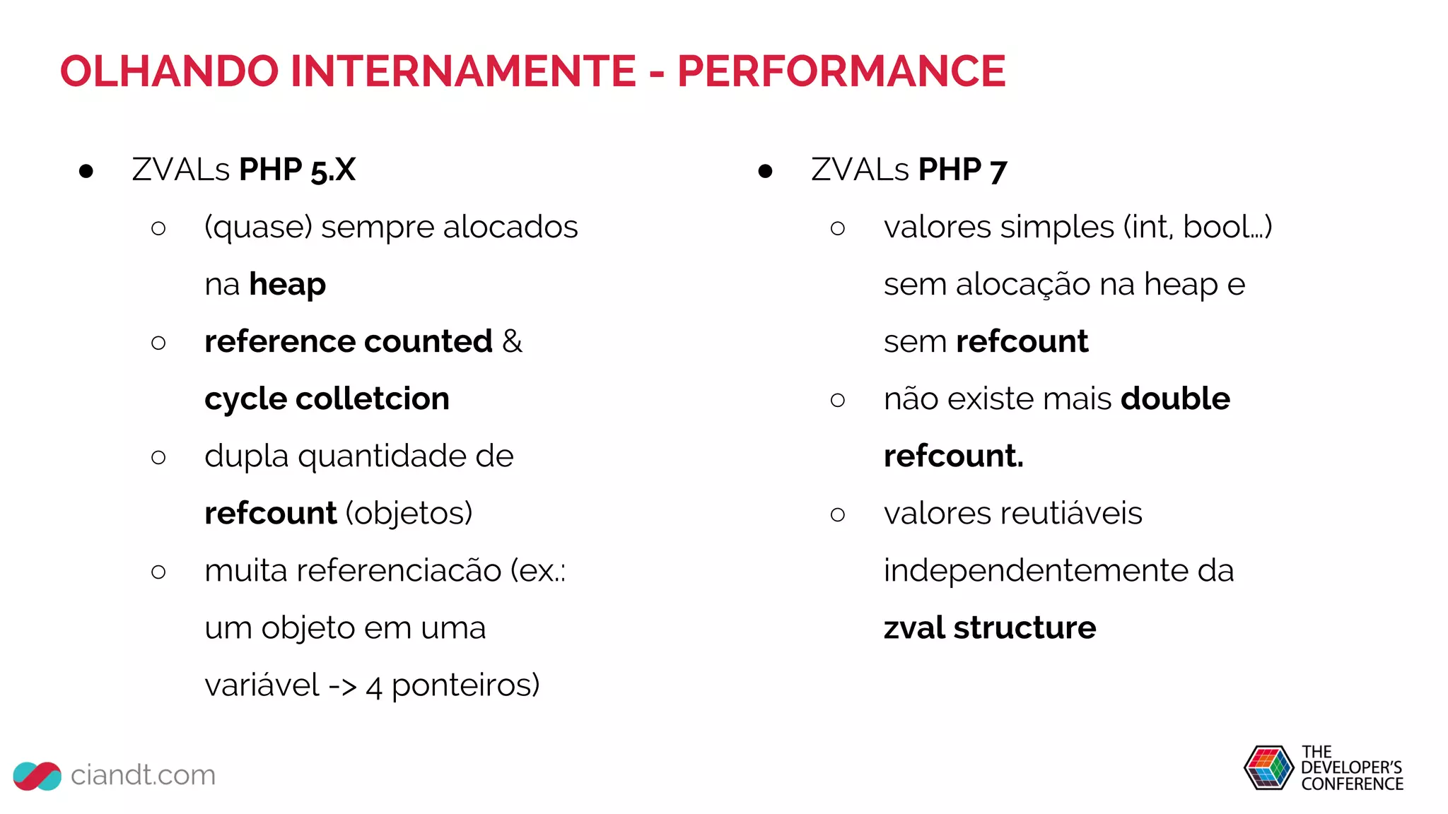 OLHANDO INTERNAMENTE - PERFORMANCE
● ZVALs PHP 5.X
○ (quase) sempre alocados
na heap
○ reference counted &
cycle colletcion
○ dupla quantidade de
refcount (objetos)
○ muita referenciacão (ex.:
um objeto em uma
variável -> 4 ponteiros)
● ZVALs PHP 7
○ valores simples (int, bool…)
sem alocação na heap e
sem refcount
○ não existe mais double
refcount.
○ valores reutiáveis
independentemente da
zval structure
 