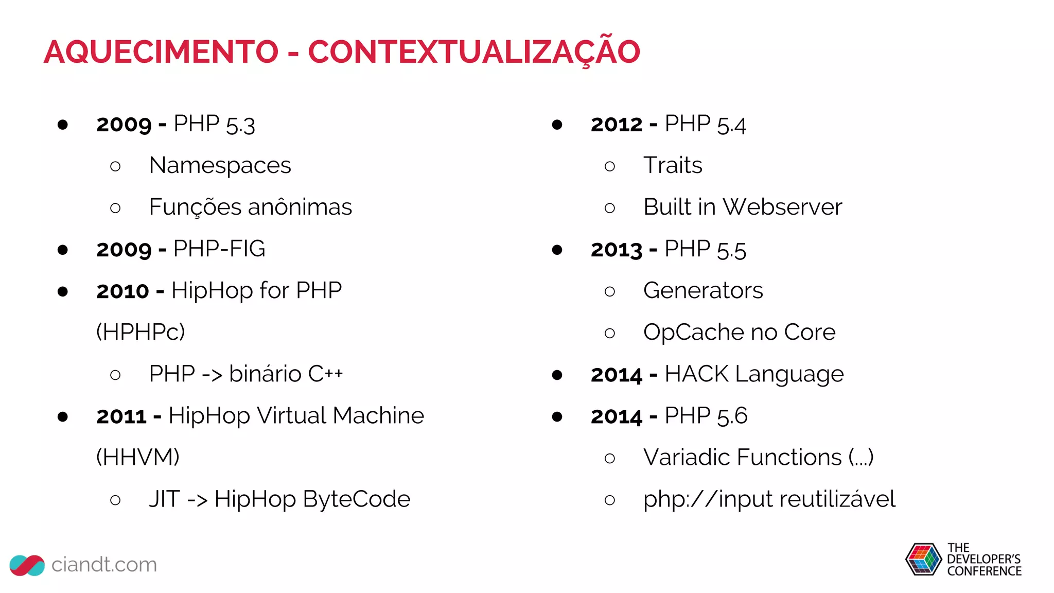 AQUECIMENTO - CONTEXTUALIZAÇÃO
● 2009 - PHP 5.3
○ Namespaces
○ Funções anônimas
● 2009 - PHP-FIG
● 2010 - HipHop for PHP
(HPHPc)
○ PHP -> binário C++
● 2011 - HipHop Virtual Machine
(HHVM)
○ JIT -> HipHop ByteCode
● 2012 - PHP 5.4
○ Traits
○ Built in Webserver
● 2013 - PHP 5.5
○ Generators
○ OpCache no Core
● 2014 - HACK Language
● 2014 - PHP 5.6
○ Variadic Functions (...)
○ php://input reutilizável
 