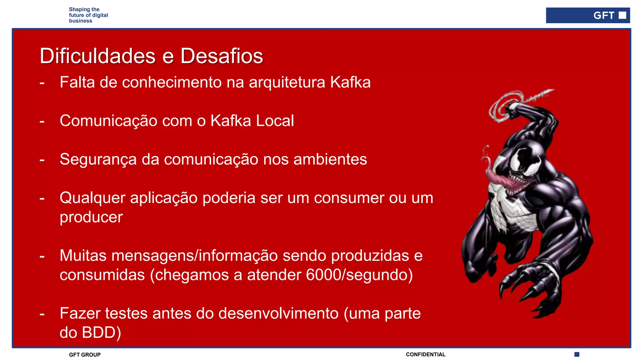 CONFIDENTIALGFT GROUP
Shaping the
future of digital
business
Dificuldades e Desafios
- Falta de conhecimento na arquitetura Kafka
- Comunicação com o Kafka Local
- Segurança da comunicação nos ambientes
- Qualquer aplicação poderia ser um consumer ou um
producer
- Muitas mensagens/informação sendo produzidas e
consumidas (chegamos a atender 6000/segundo)
- Fazer testes antes do desenvolvimento (uma parte
do BDD)
 