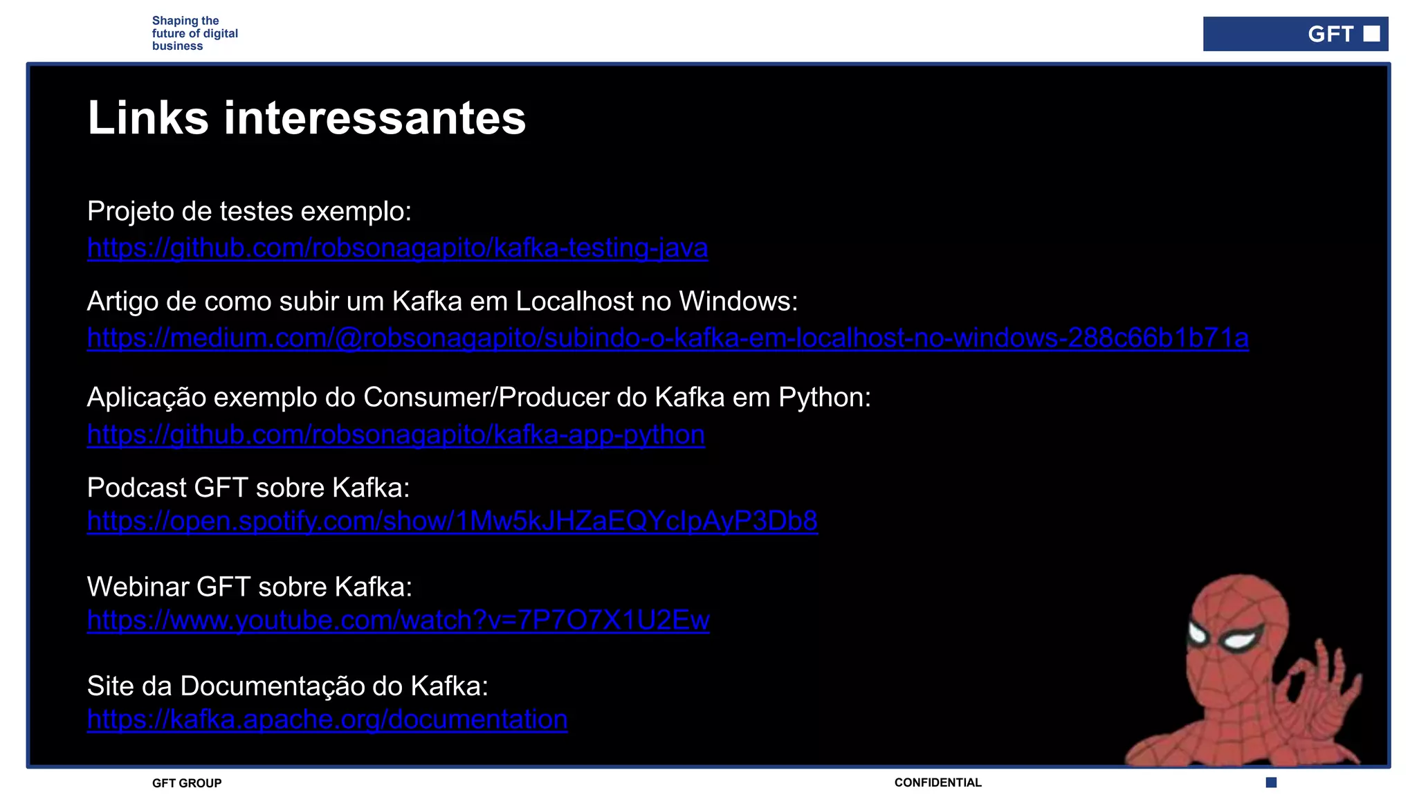 CONFIDENTIALGFT GROUP
Shaping the
future of digital
business
Links interessantes
Aplicação exemplo do Consumer/Producer do Kafka em Python:
https://github.com/robsonagapito/kafka-app-python
Artigo de como subir um Kafka em Localhost no Windows:
https://medium.com/@robsonagapito/subindo-o-kafka-em-localhost-no-windows-288c66b1b71a
Projeto de testes exemplo:
Podcast GFT sobre Kafka:
https://open.spotify.com/show/1Mw5kJHZaEQYcIpAyP3Db8
Webinar GFT sobre Kafka:
https://www.youtube.com/watch?v=7P7O7X1U2Ew
Site da Documentação do Kafka:
https://kafka.apache.org/documentation
https://github.com/robsonagapito/kafka-testing-java
 