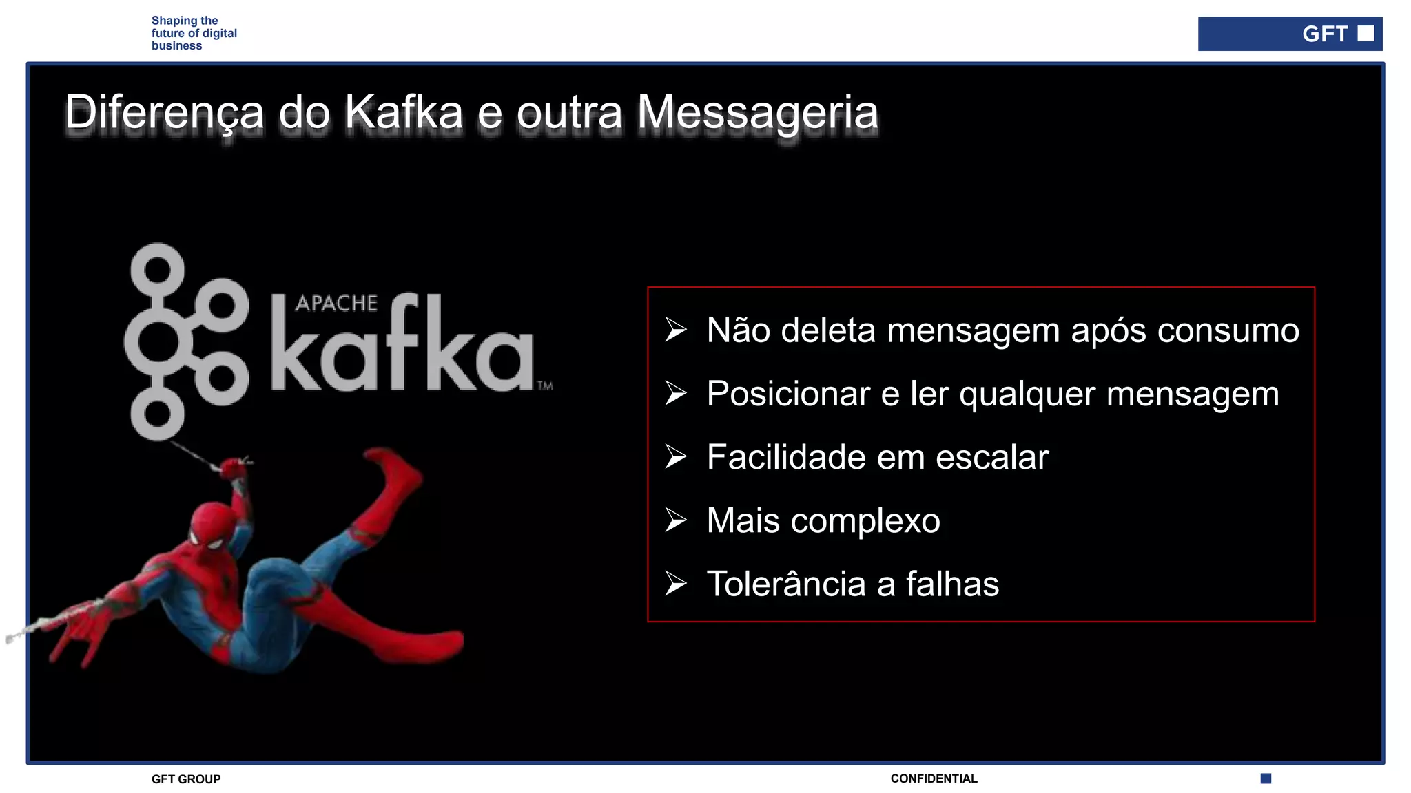 CONFIDENTIALGFT GROUP
Shaping the
future of digital
business
Diferença do Kafka e outra Messageria
 Não deleta mensagem após consumo
 Posicionar e ler qualquer mensagem
 Facilidade em escalar
 Mais complexo
 Tolerância a falhas
 