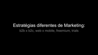 Estratégias diferentes de Marketing:
b2b x b2c, web x mobile, freemium, trials
 