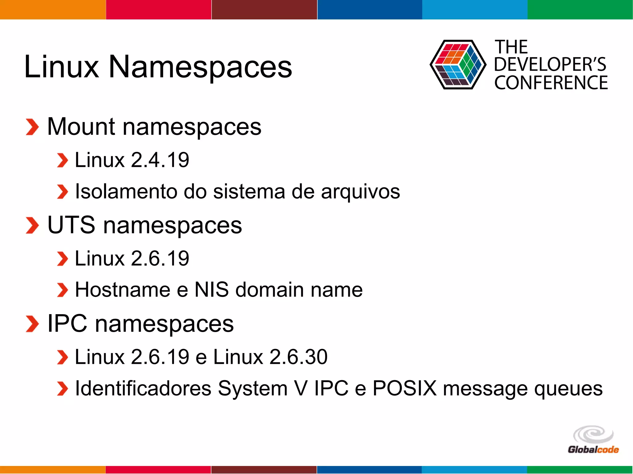 Globalcode – Open4education
Linux Namespaces
Mount namespaces
Linux 2.4.19
Isolamento do sistema de arquivos
UTS namespaces
Linux 2.6.19
Hostname e NIS domain name
IPC namespaces
Linux 2.6.19 e Linux 2.6.30
Identificadores System V IPC e POSIX message queues
 