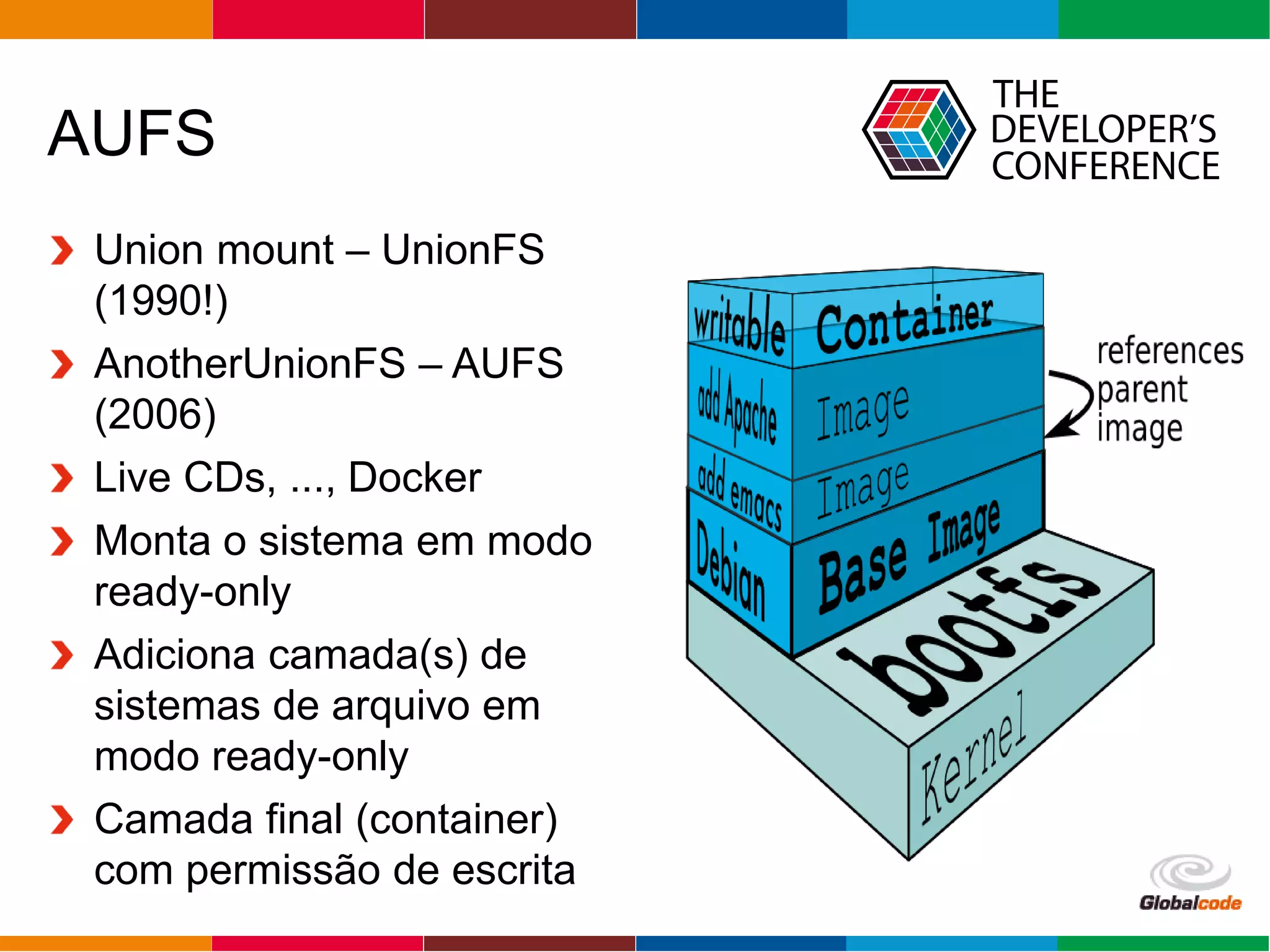 Globalcode – Open4education
AUFS
Union mount – UnionFS
(1990!)
AnotherUnionFS – AUFS
(2006)
Live CDs, ..., Docker
Monta o sistema em modo
ready-only
Adiciona camada(s) de
sistemas de arquivo em
modo ready-only
Camada final (container)
com permissão de escrita
 