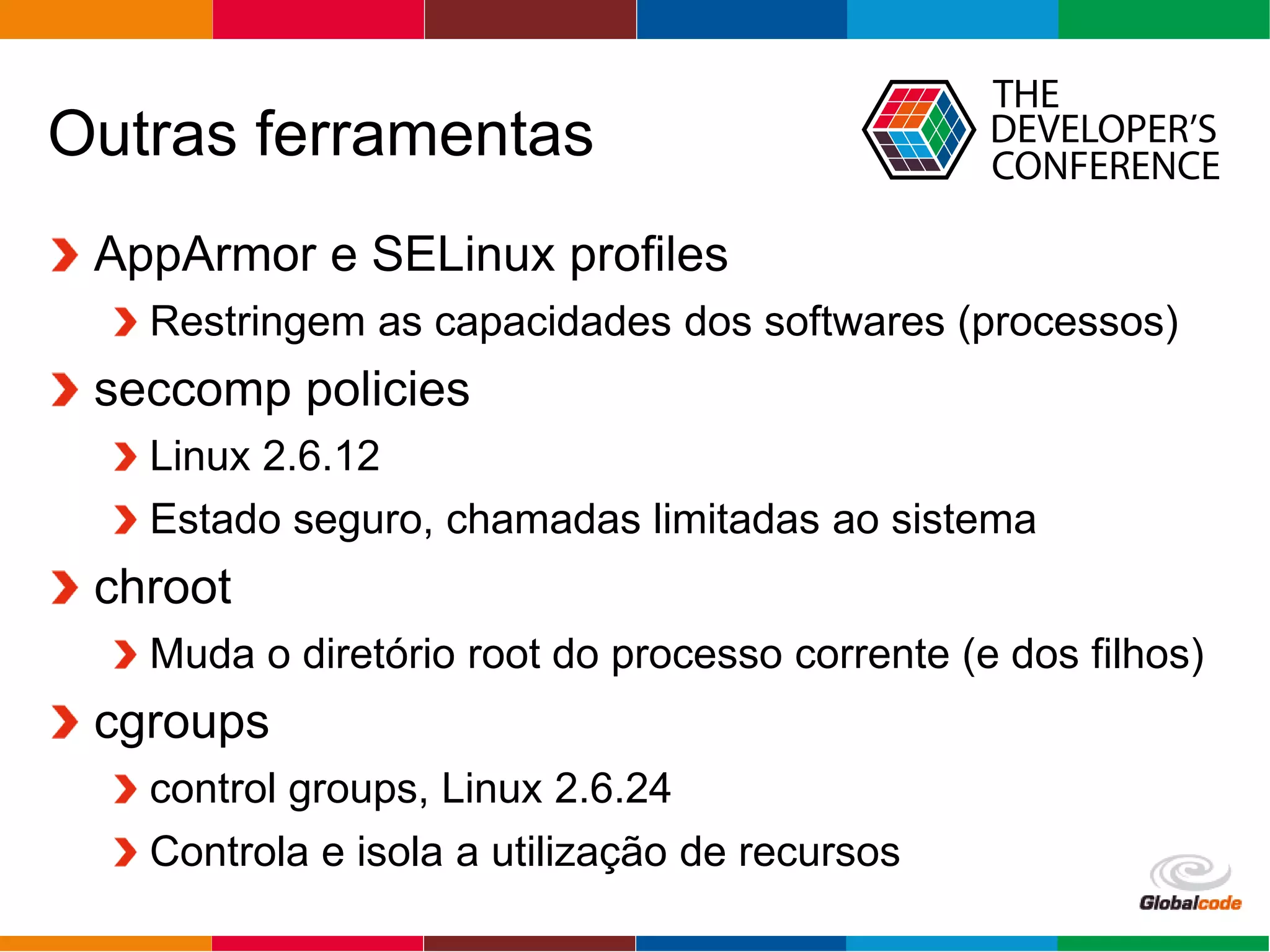 Globalcode – Open4education
Outras ferramentas
AppArmor e SELinux profiles
Restringem as capacidades dos softwares (processos)
seccomp policies
Linux 2.6.12
Estado seguro, chamadas limitadas ao sistema
chroot
Muda o diretório root do processo corrente (e dos filhos)
cgroups
control groups, Linux 2.6.24
Controla e isola a utilização de recursos
 