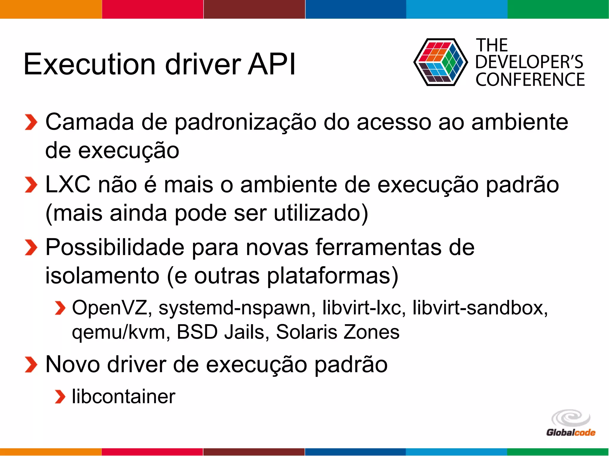 Globalcode – Open4education
Execution driver API
Camada de padronização do acesso ao ambiente
de execução
LXC não é mais o ambiente de execução padrão
(mais ainda pode ser utilizado)
Possibilidade para novas ferramentas de
isolamento (e outras plataformas)
OpenVZ, systemd-nspawn, libvirt-lxc, libvirt-sandbox,
qemu/kvm, BSD Jails, Solaris Zones
Novo driver de execução padrão
libcontainer
 