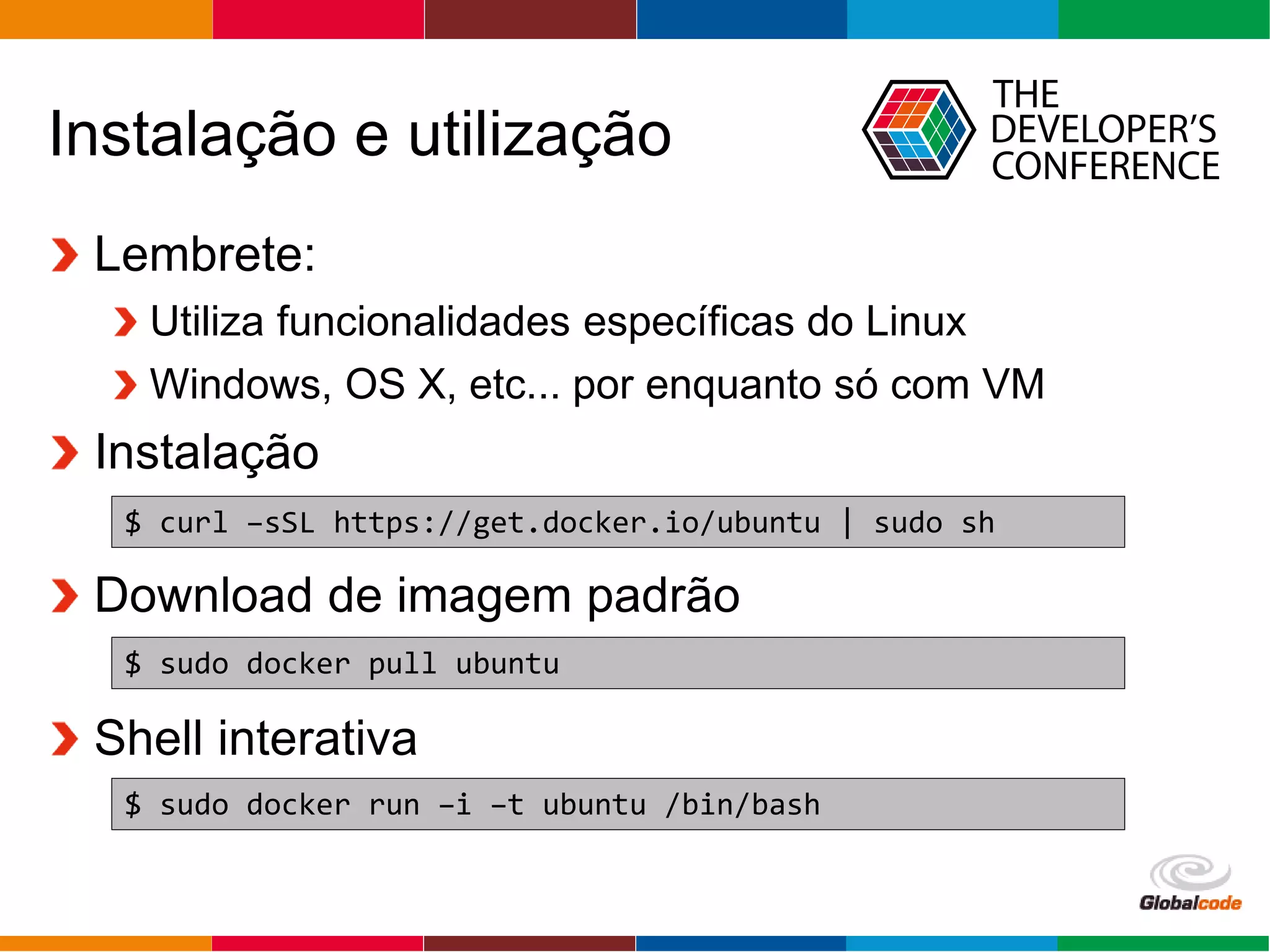 Globalcode – Open4education
Instalação e utilização
Lembrete:
Utiliza funcionalidades específicas do Linux
Windows, OS X, etc... por enquanto só com VM
Instalação
Download de imagem padrão
Shell interativa
$ curl –sSL https://get.docker.io/ubuntu | sudo sh
$ sudo docker pull ubuntu
$ sudo docker run –i –t ubuntu /bin/bash
 