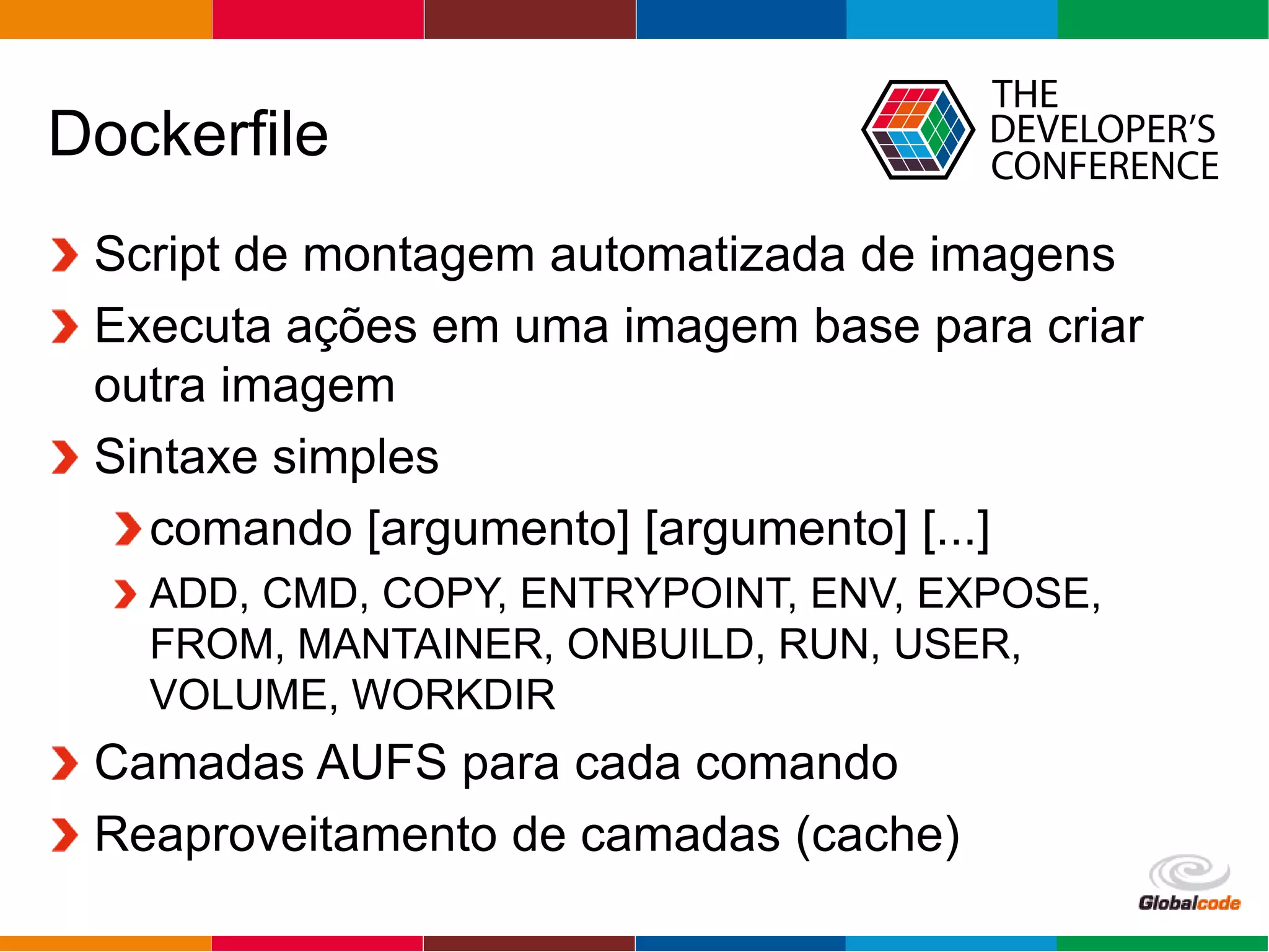 Globalcode – Open4education
Dockerfile
Script de montagem automatizada de imagens
Executa ações em uma imagem base para criar
outra imagem
Sintaxe simples
comando [argumento] [argumento] [...]
ADD, CMD, COPY, ENTRYPOINT, ENV, EXPOSE,
FROM, MANTAINER, ONBUILD, RUN, USER,
VOLUME, WORKDIR
Camadas AUFS para cada comando
Reaproveitamento de camadas (cache)
 