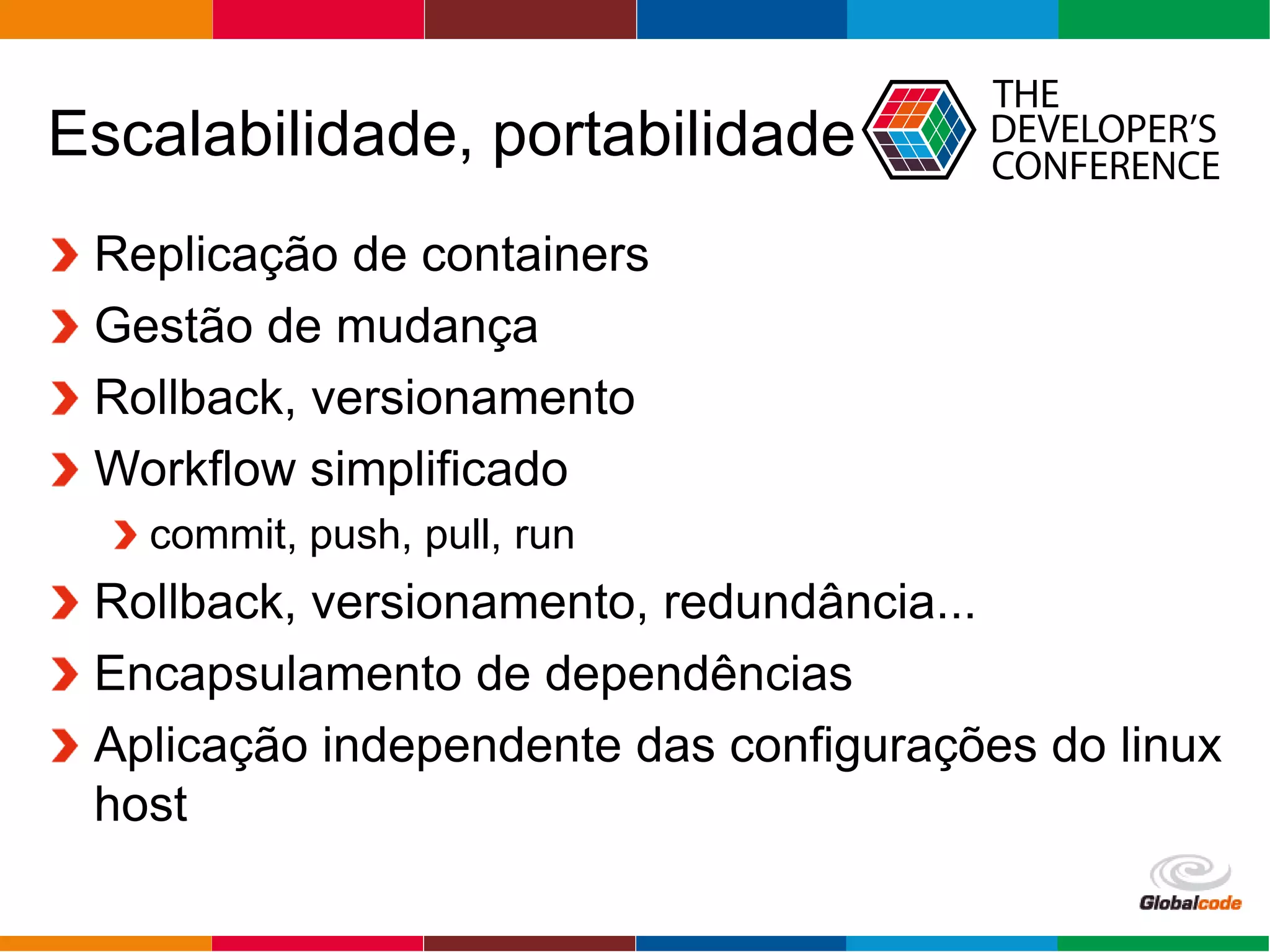 Globalcode – Open4education
Escalabilidade, portabilidade
Replicação de containers
Gestão de mudança
Rollback, versionamento
Workflow simplificado
commit, push, pull, run
Rollback, versionamento, redundância...
Encapsulamento de dependências
Aplicação independente das configurações do linux
host
 