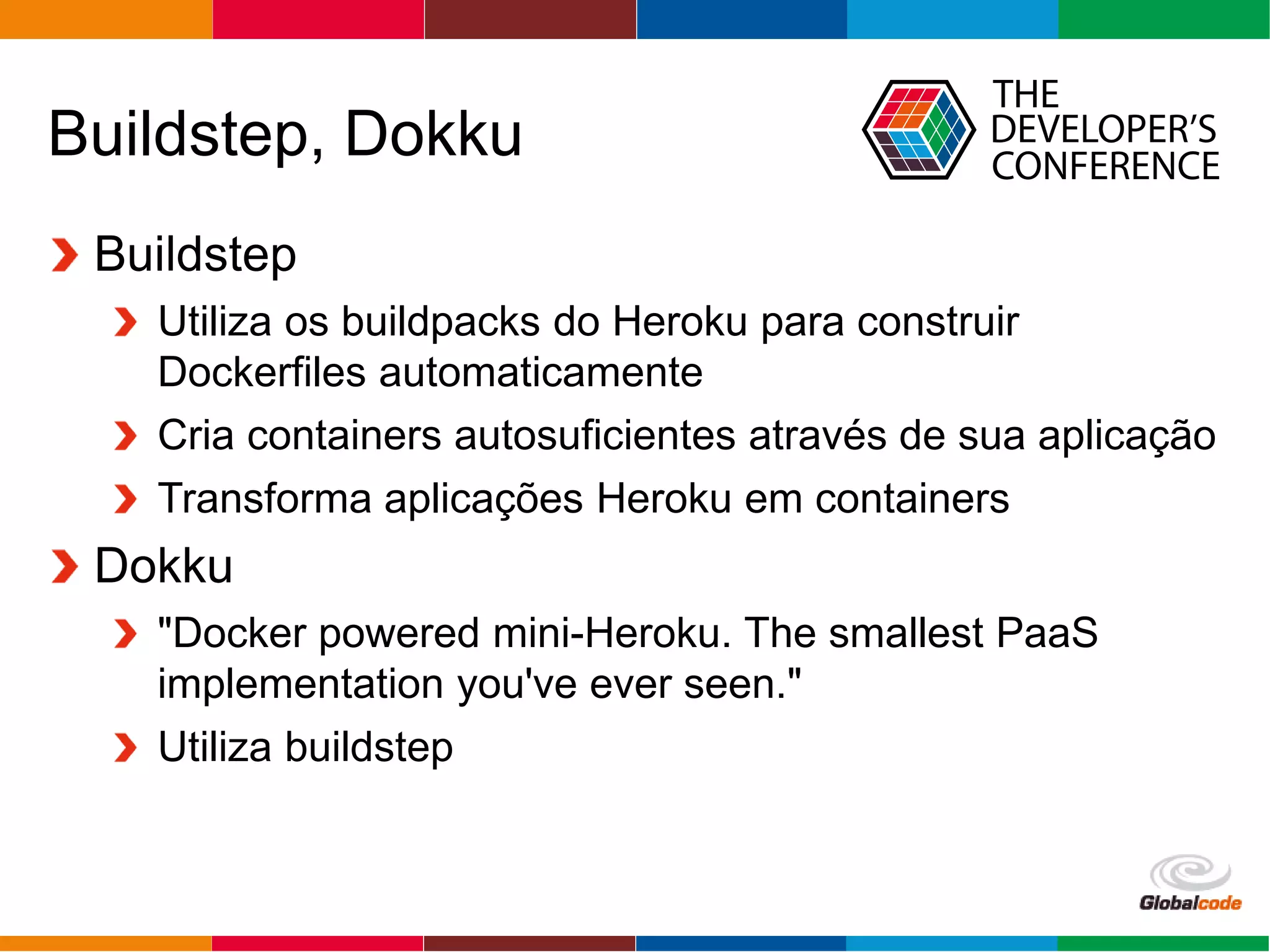 Globalcode – Open4education
Buildstep, Dokku
Buildstep
Utiliza os buildpacks do Heroku para construir
Dockerfiles automaticamente
Cria containers autosuficientes através de sua aplicação
Transforma aplicações Heroku em containers
Dokku
"Docker powered mini-Heroku. The smallest PaaS
implementation you've ever seen."
Utiliza buildstep
 