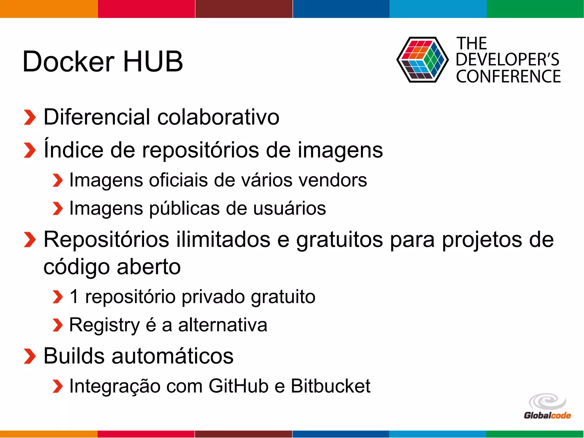 Globalcode – Open4education
Docker HUB
Diferencial colaborativo
Índice de repositórios de imagens
Imagens oficiais de vários vendors
Imagens públicas de usuários
Repositórios ilimitados e gratuitos para projetos de
código aberto
1 repositório privado gratuito
Registry é a alternativa
Builds automáticos
Integração com GitHub e Bitbucket
 