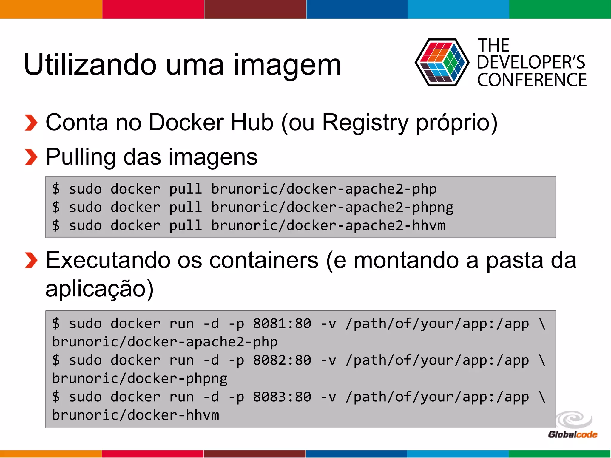 Globalcode – Open4education
Utilizando uma imagem
Conta no Docker Hub (ou Registry próprio)
Pulling das imagens
Executando os containers (e montando a pasta da
aplicação)
$ sudo docker pull brunoric/docker-apache2-php
$ sudo docker pull brunoric/docker-apache2-phpng
$ sudo docker pull brunoric/docker-apache2-hhvm
$ sudo docker run -d -p 8081:80 -v /path/of/your/app:/app 
brunoric/docker-apache2-php
$ sudo docker run -d -p 8082:80 -v /path/of/your/app:/app 
brunoric/docker-phpng
$ sudo docker run -d -p 8083:80 -v /path/of/your/app:/app 
brunoric/docker-hhvm
 