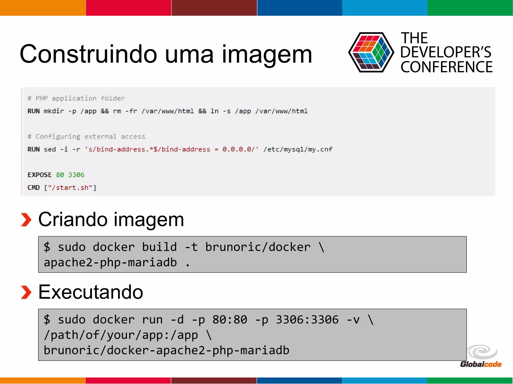 Globalcode – Open4education
Construindo uma imagem
$ sudo docker build -t brunoric/docker 
apache2-php-mariadb .
Criando imagem
$ sudo docker run -d -p 80:80 -p 3306:3306 -v 
/path/of/your/app:/app 
brunoric/docker-apache2-php-mariadb
Executando
 
