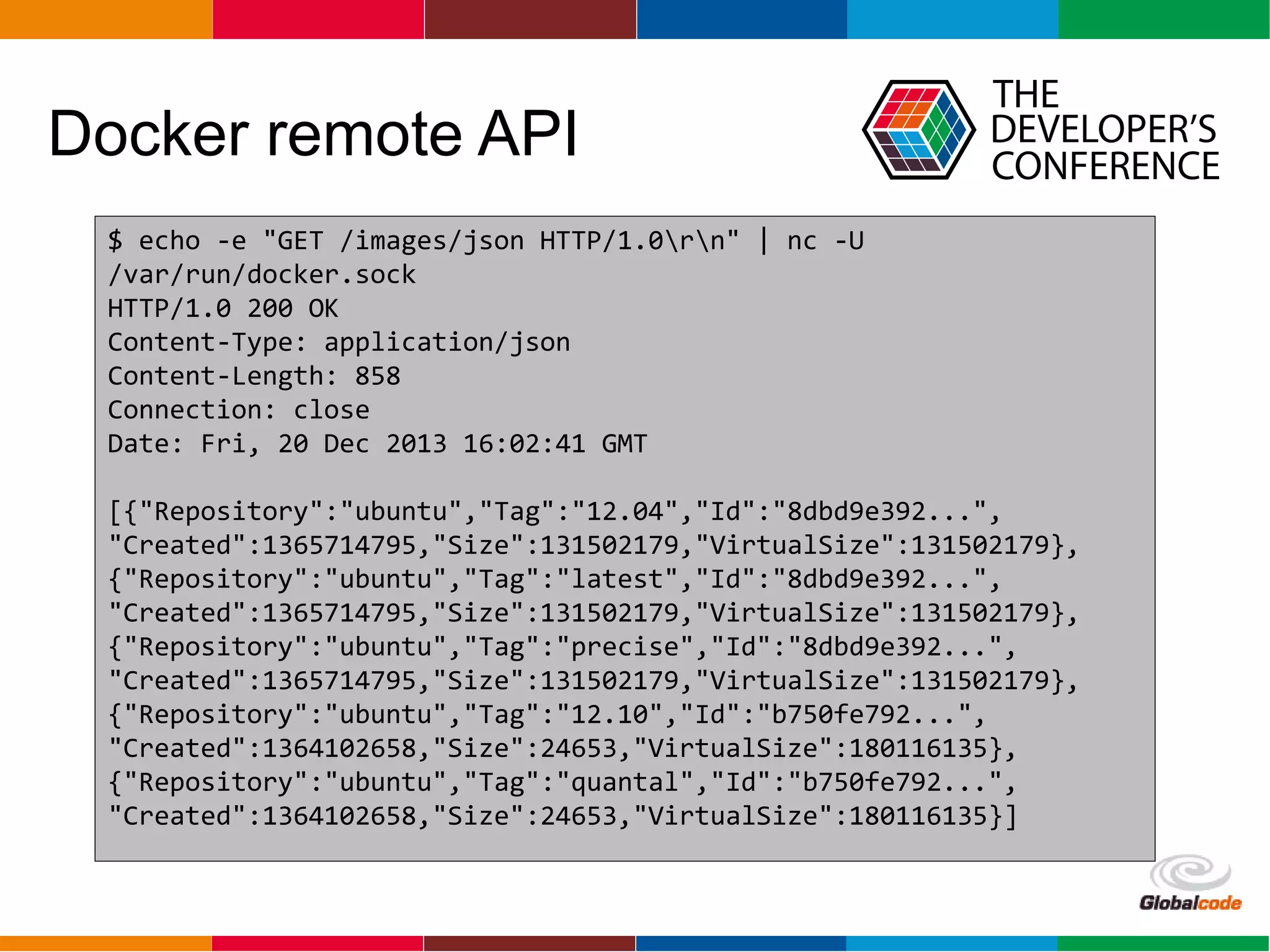 Globalcode – Open4education
Docker remote API
$ echo -e "GET /images/json HTTP/1.0rn" | nc -U
/var/run/docker.sock
HTTP/1.0 200 OK
Content-Type: application/json
Content-Length: 858
Connection: close
Date: Fri, 20 Dec 2013 16:02:41 GMT
[{"Repository":"ubuntu","Tag":"12.04","Id":"8dbd9e392...",
"Created":1365714795,"Size":131502179,"VirtualSize":131502179},
{"Repository":"ubuntu","Tag":"latest","Id":"8dbd9e392...",
"Created":1365714795,"Size":131502179,"VirtualSize":131502179},
{"Repository":"ubuntu","Tag":"precise","Id":"8dbd9e392...",
"Created":1365714795,"Size":131502179,"VirtualSize":131502179},
{"Repository":"ubuntu","Tag":"12.10","Id":"b750fe792...",
"Created":1364102658,"Size":24653,"VirtualSize":180116135},
{"Repository":"ubuntu","Tag":"quantal","Id":"b750fe792...",
"Created":1364102658,"Size":24653,"VirtualSize":180116135}]
 