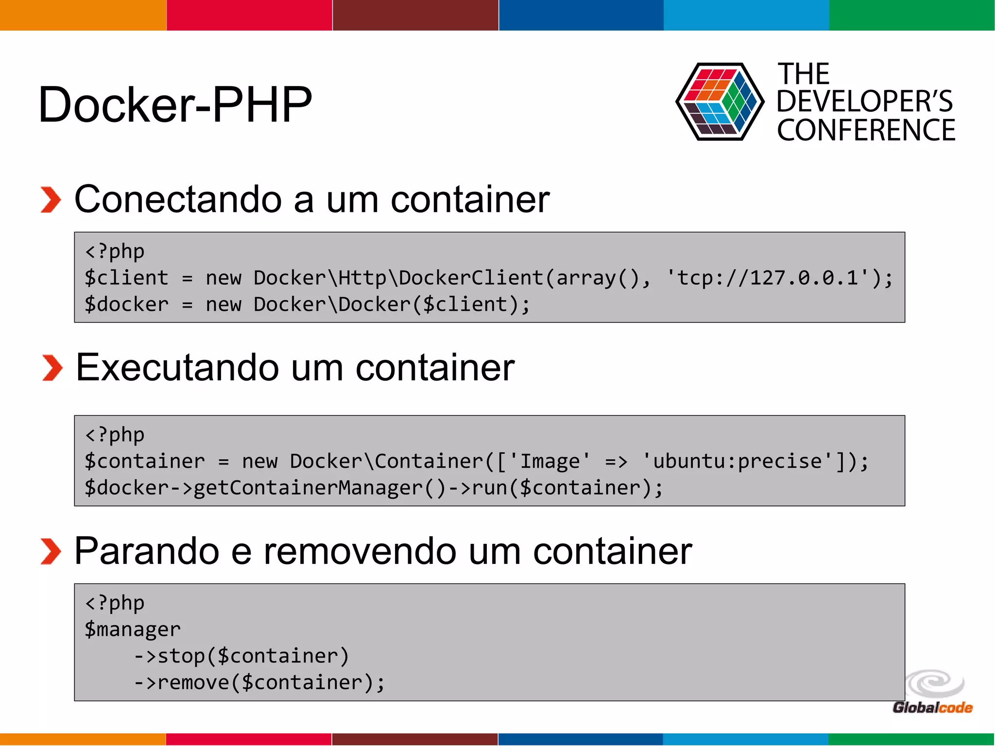 Globalcode – Open4education
Docker-PHP
Conectando a um container
<?php
$client = new DockerHttpDockerClient(array(), 'tcp://127.0.0.1');
$docker = new DockerDocker($client);
<?php
$container = new DockerContainer(['Image' => 'ubuntu:precise']);
$docker->getContainerManager()->run($container);
Executando um container
Parando e removendo um container
<?php
$manager
->stop($container)
->remove($container);
 