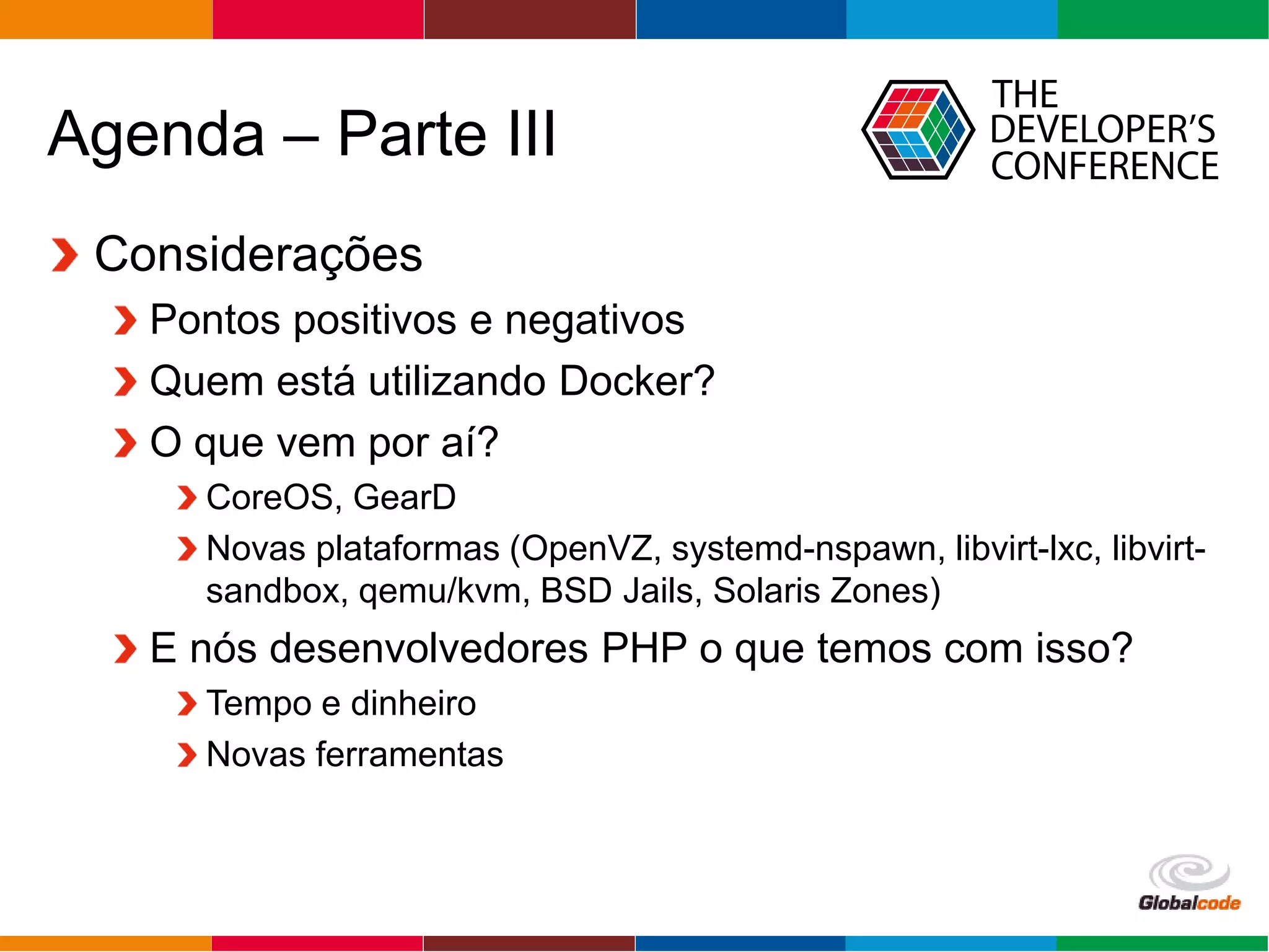 Globalcode – Open4education
Agenda – Parte III
Considerações
Pontos positivos e negativos
Quem está utilizando Docker?
O que vem por aí?
CoreOS, GearD
Novas plataformas (OpenVZ, systemd-nspawn, libvirt-lxc, libvirt-
sandbox, qemu/kvm, BSD Jails, Solaris Zones)
E nós desenvolvedores PHP o que temos com isso?
Tempo e dinheiro
Novas ferramentas
 