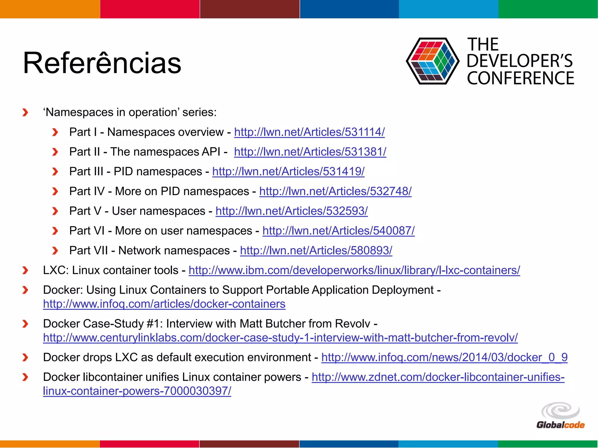 Globalcode – Open4education
Referências
‘Namespaces in operation’ series:
Part I - Namespaces overview - http://lwn.net/Articles/531114/
Part II - The namespaces API - http://lwn.net/Articles/531381/
Part III - PID namespaces - http://lwn.net/Articles/531419/
Part IV - More on PID namespaces - http://lwn.net/Articles/532748/
Part V - User namespaces - http://lwn.net/Articles/532593/
Part VI - More on user namespaces - http://lwn.net/Articles/540087/
Part VII - Network namespaces - http://lwn.net/Articles/580893/
LXC: Linux container tools - http://www.ibm.com/developerworks/linux/library/l-lxc-containers/
Docker: Using Linux Containers to Support Portable Application Deployment -
http://www.infoq.com/articles/docker-containers
Docker Case-Study #1: Interview with Matt Butcher from Revolv -
http://www.centurylinklabs.com/docker-case-study-1-interview-with-matt-butcher-from-revolv/
Docker drops LXC as default execution environment - http://www.infoq.com/news/2014/03/docker_0_9
Docker libcontainer unifies Linux container powers - http://www.zdnet.com/docker-libcontainer-unifies-
linux-container-powers-7000030397/
 