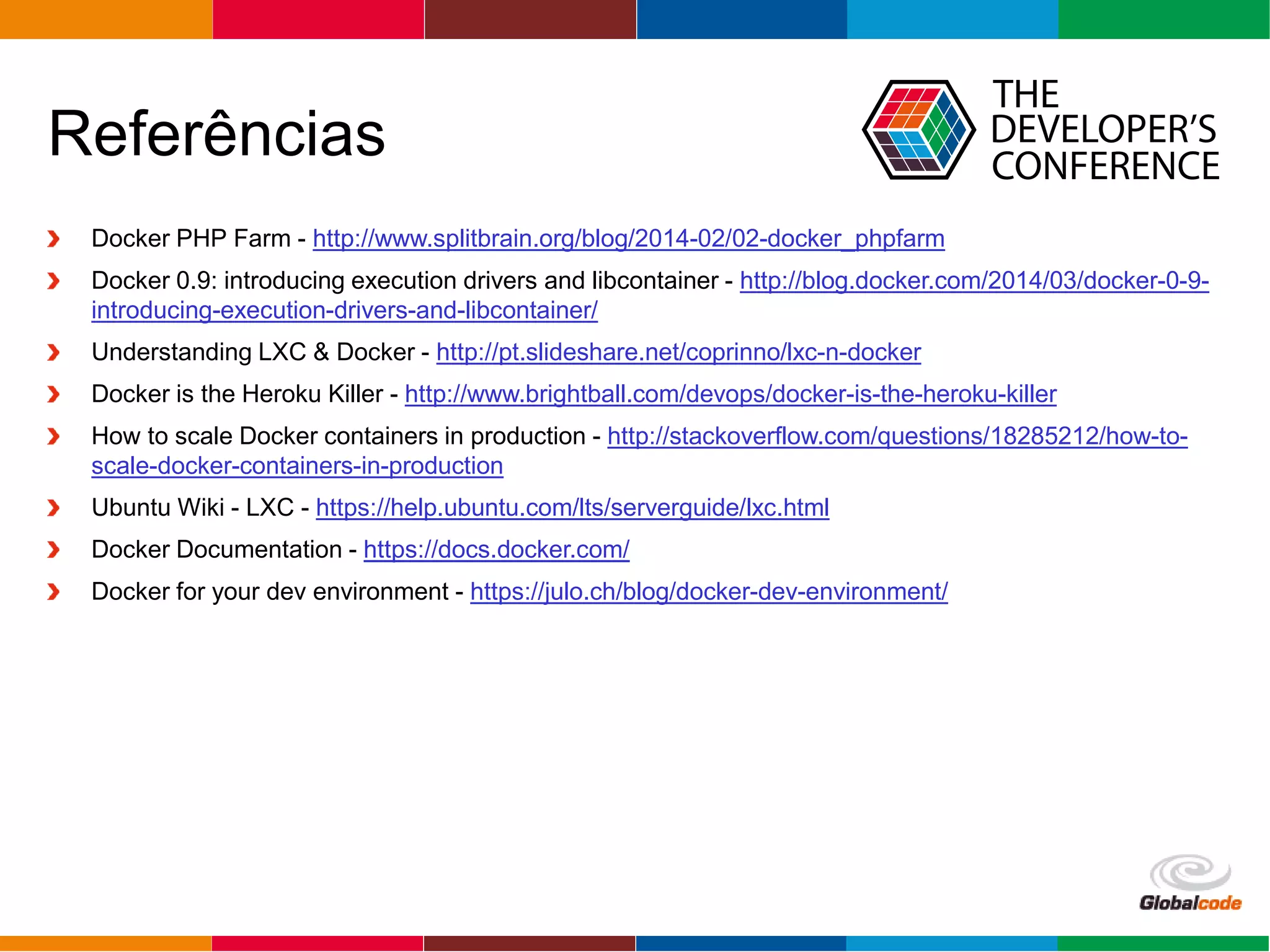 Globalcode – Open4education
Referências
Docker PHP Farm - http://www.splitbrain.org/blog/2014-02/02-docker_phpfarm
Docker 0.9: introducing execution drivers and libcontainer - http://blog.docker.com/2014/03/docker-0-9-
introducing-execution-drivers-and-libcontainer/
Understanding LXC & Docker - http://pt.slideshare.net/coprinno/lxc-n-docker
Docker is the Heroku Killer - http://www.brightball.com/devops/docker-is-the-heroku-killer
How to scale Docker containers in production - http://stackoverflow.com/questions/18285212/how-to-
scale-docker-containers-in-production
Ubuntu Wiki - LXC - https://help.ubuntu.com/lts/serverguide/lxc.html
Docker Documentation - https://docs.docker.com/
Docker for your dev environment - https://julo.ch/blog/docker-dev-environment/
 