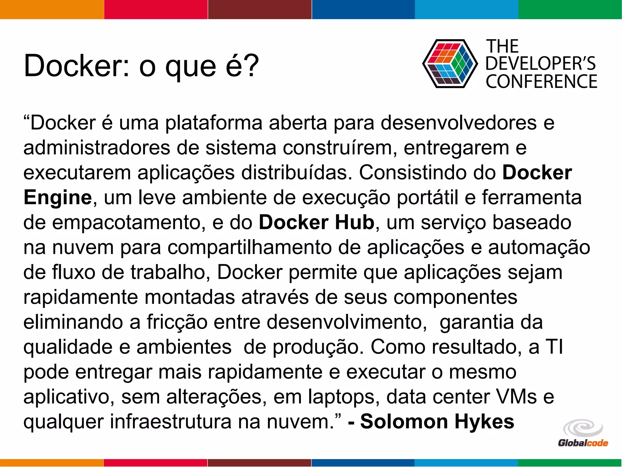 Globalcode – Open4education
Docker: o que é?
“Docker é uma plataforma aberta para desenvolvedores e
administradores de sistema construírem, entregarem e
executarem aplicações distribuídas. Consistindo do Docker
Engine, um leve ambiente de execução portátil e ferramenta
de empacotamento, e do Docker Hub, um serviço baseado
na nuvem para compartilhamento de aplicações e automação
de fluxo de trabalho, Docker permite que aplicações sejam
rapidamente montadas através de seus componentes
eliminando a fricção entre desenvolvimento, garantia da
qualidade e ambientes de produção. Como resultado, a TI
pode entregar mais rapidamente e executar o mesmo
aplicativo, sem alterações, em laptops, data center VMs e
qualquer infraestrutura na nuvem.” - Solomon Hykes
 
