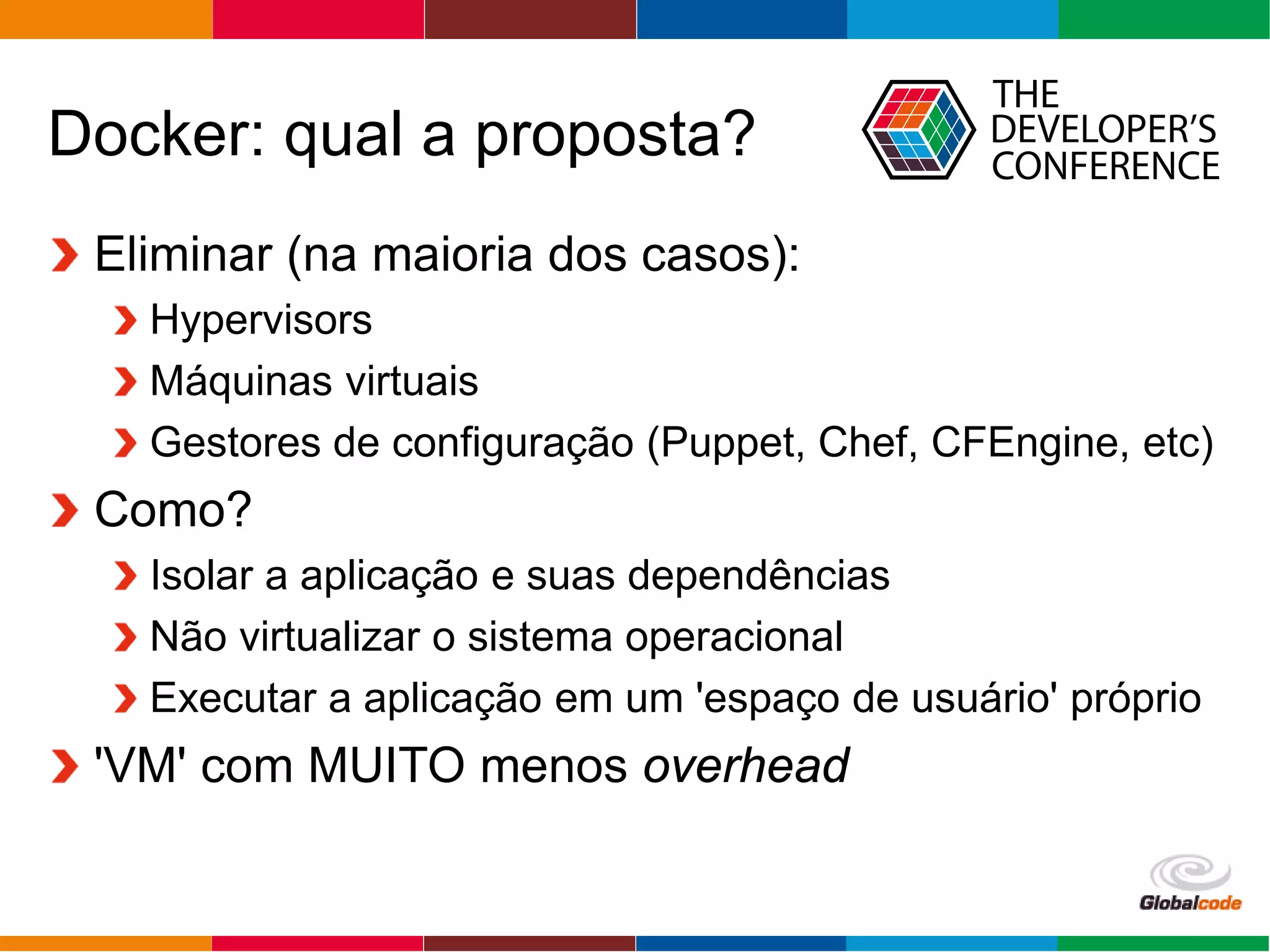 Globalcode – Open4education
Docker: qual a proposta?
Eliminar (na maioria dos casos):
Hypervisors
Máquinas virtuais
Gestores de configuração (Puppet, Chef, CFEngine, etc)
Como?
Isolar a aplicação e suas dependências
Não virtualizar o sistema operacional
Executar a aplicação em um 'espaço de usuário' próprio
'VM' com MUITO menos overhead
 