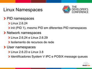Globalcode – Open4education
Linux Namespaces
PID namespaces
Linux 2.6.24
init (PID 1), mesmo PID em diferentes PID namespaces
Network namespaces
Linux 2.6.24 e Linux 2.6.29
Isolamento de recursos de rede
User namespaces
Linux 2.6.23 e Linux 3.8
Identificadores System V IPC e POSIX message queues
 