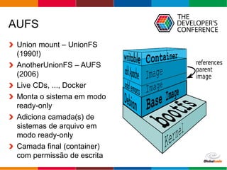 Globalcode – Open4education
AUFS
Union mount – UnionFS
(1990!)
AnotherUnionFS – AUFS
(2006)
Live CDs, ..., Docker
Monta o sistema em modo
ready-only
Adiciona camada(s) de
sistemas de arquivo em
modo ready-only
Camada final (container)
com permissão de escrita
 