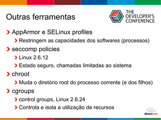 Globalcode – Open4education
Outras ferramentas
AppArmor e SELinux profiles
Restringem as capacidades dos softwares (processos)
seccomp policies
Linux 2.6.12
Estado seguro, chamadas limitadas ao sistema
chroot
Muda o diretório root do processo corrente (e dos filhos)
cgroups
control groups, Linux 2.6.24
Controla e isola a utilização de recursos
 