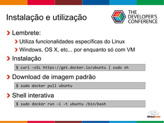 Globalcode – Open4education
Instalação e utilização
Lembrete:
Utiliza funcionalidades específicas do Linux
Windows, OS X, etc... por enquanto só com VM
Instalação
Download de imagem padrão
Shell interativa
$ curl –sSL https://get.docker.io/ubuntu | sudo sh
$ sudo docker pull ubuntu
$ sudo docker run –i –t ubuntu /bin/bash
 
