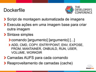 Globalcode – Open4education
Dockerfile
Script de montagem automatizada de imagens
Executa ações em uma imagem base para criar
outra imagem
Sintaxe simples
comando [argumento] [argumento] [...]
ADD, CMD, COPY, ENTRYPOINT, ENV, EXPOSE,
FROM, MANTAINER, ONBUILD, RUN, USER,
VOLUME, WORKDIR
Camadas AUFS para cada comando
Reaproveitamento de camadas (cache)
 