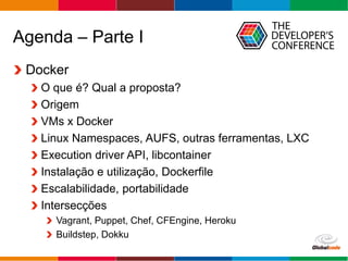 Globalcode – Open4education
Agenda – Parte I
Docker
O que é? Qual a proposta?
Origem
VMs x Docker
Linux Namespaces, AUFS, outras ferramentas, LXC
Execution driver API, libcontainer
Instalação e utilização, Dockerfile
Escalabilidade, portabilidade
Intersecções
Vagrant, Puppet, Chef, CFEngine, Heroku
Buildstep, Dokku
 