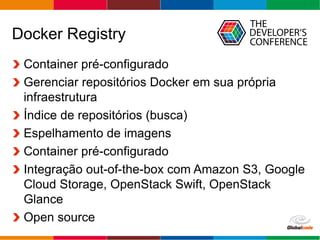 Globalcode – Open4education
Docker Registry
Container pré-configurado
Gerenciar repositórios Docker em sua própria
infraestrutura
Índice de repositórios (busca)
Espelhamento de imagens
Container pré-configurado
Integração out-of-the-box com Amazon S3, Google
Cloud Storage, OpenStack Swift, OpenStack
Glance
Open source
 