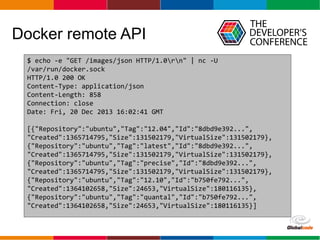 Globalcode – Open4education
Docker remote API
$ echo -e "GET /images/json HTTP/1.0rn" | nc -U
/var/run/docker.sock
HTTP/1.0 200 OK
Content-Type: application/json
Content-Length: 858
Connection: close
Date: Fri, 20 Dec 2013 16:02:41 GMT
[{"Repository":"ubuntu","Tag":"12.04","Id":"8dbd9e392...",
"Created":1365714795,"Size":131502179,"VirtualSize":131502179},
{"Repository":"ubuntu","Tag":"latest","Id":"8dbd9e392...",
"Created":1365714795,"Size":131502179,"VirtualSize":131502179},
{"Repository":"ubuntu","Tag":"precise","Id":"8dbd9e392...",
"Created":1365714795,"Size":131502179,"VirtualSize":131502179},
{"Repository":"ubuntu","Tag":"12.10","Id":"b750fe792...",
"Created":1364102658,"Size":24653,"VirtualSize":180116135},
{"Repository":"ubuntu","Tag":"quantal","Id":"b750fe792...",
"Created":1364102658,"Size":24653,"VirtualSize":180116135}]
 