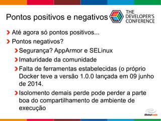 Globalcode – Open4education
Pontos positivos e negativos
Até agora só pontos positivos...
Pontos negativos?
Segurança? AppArmor e SELinux
Imaturidade da comunidade
Ausência de ferramentas estabelecidas (o
próprio Docker teve a versão 1.0.0 lançada em
09 junho de 2014.
Isolamento demais, pode perder a parte boa do
compartilhamento de ambiente de execução
 