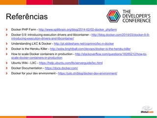 Globalcode – Open4education
Referências
Docker PHP Farm - http://www.splitbrain.org/blog/2014-02/02-docker_phpfarm
Docker 0.9: introducing execution drivers and libcontainer - http://blog.docker.com/2014/03/docker-0-9-
introducing-execution-drivers-and-libcontainer/
Understanding LXC & Docker - http://pt.slideshare.net/coprinno/lxc-n-docker
Docker is the Heroku Killer - http://www.brightball.com/devops/docker-is-the-heroku-killer
How to scale Docker containers in production - http://stackoverflow.com/questions/18285212/how-to-
scale-docker-containers-in-production
Ubuntu Wiki - LXC - https://help.ubuntu.com/lts/serverguide/lxc.html
Docker Documentation - https://docs.docker.com/
Docker for your dev environment - https://julo.ch/blog/docker-dev-environment/
 