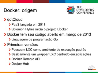 Globalcode – Open4education
Docker: origem
dotCloud
PaaS lançada em 2011
Solomon Hykes inicia o projeto Docker
Docker tem seu código aberto em março de 2013
Linguagem de programação Go
Primeiras versões
Possuem LXC como ambiente de execução padrão
Basicamente um wrapper LXC centrado em aplicações
Docker Remote API
Docker Hub
 