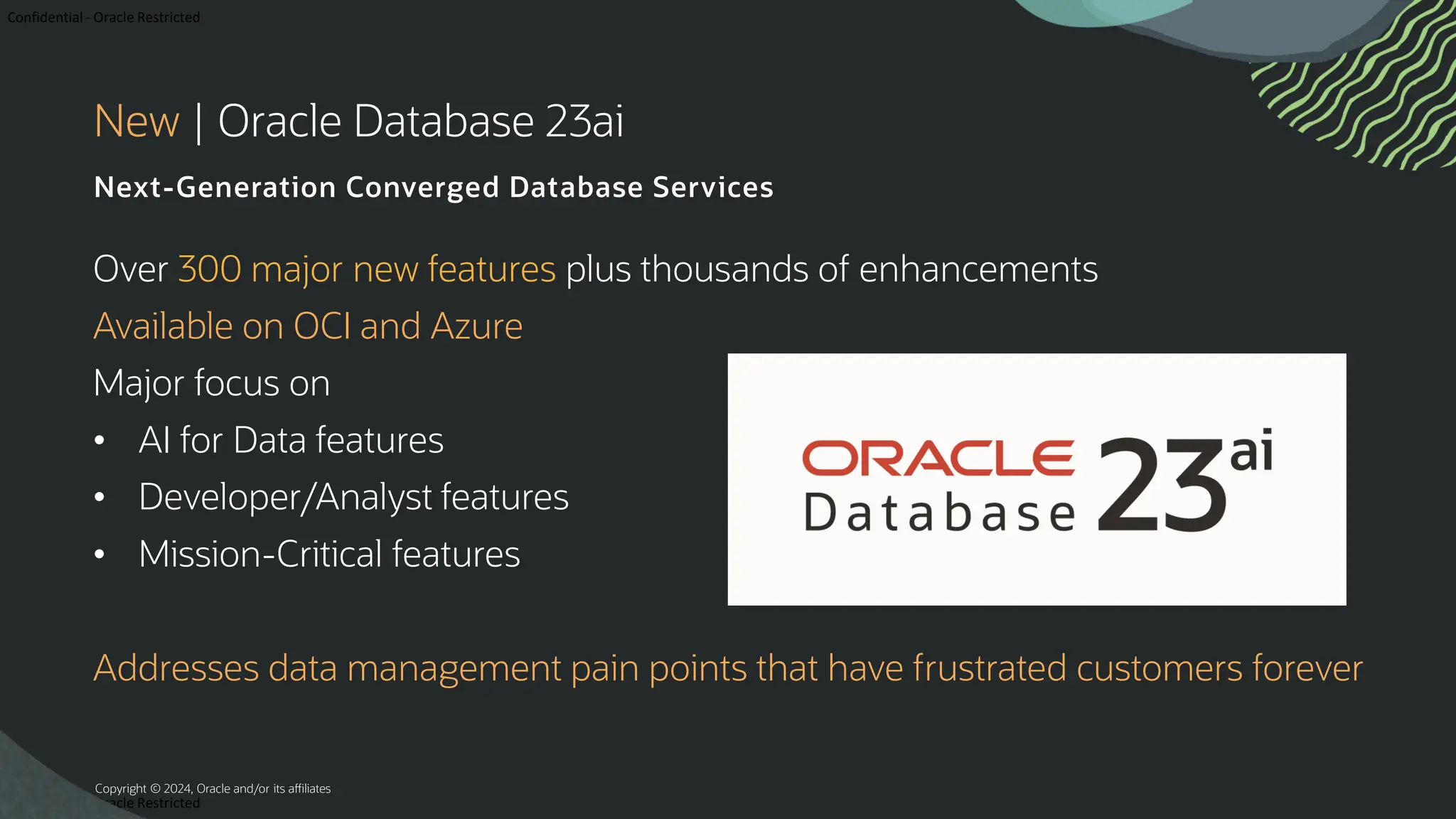 Confidential - Oracle Restricted Confidential - Oracle Restricted New | Oracle Database 23ai Next-Generation Converged Database Services Over 300 major new features plus thousands of enhancements Available on OCI and Azure Major focus on • AI for Data features • Developer/Analyst features • Mission-Critical features Addresses data management pain points that have frustrated customers forever Copyright © 2024, Oracle and/or its affiliates 