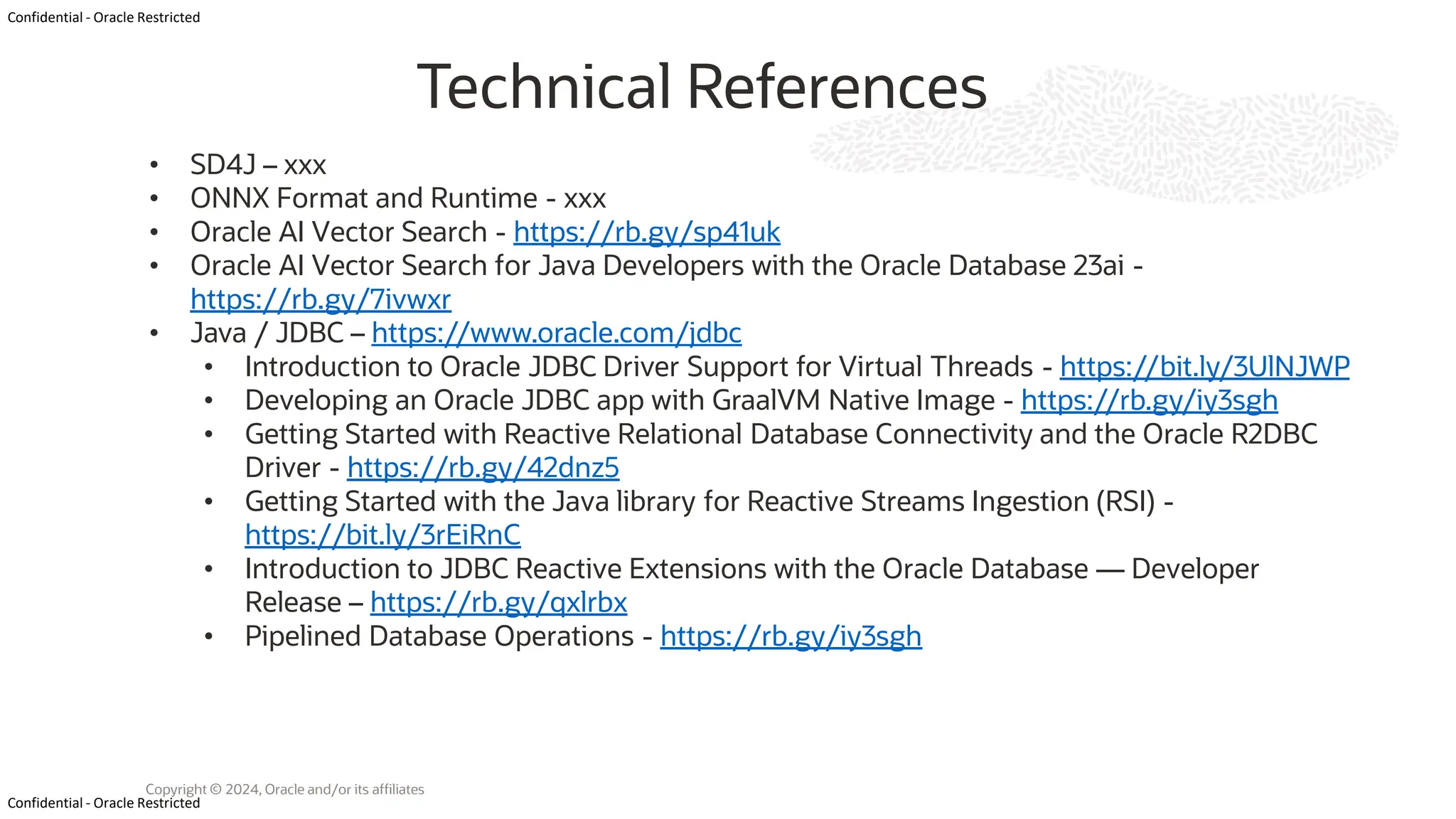 Confidential - Oracle Restricted Confidential - Oracle Restricted Copyright © 2024, Oracle and/or its affiliates Technical References • SD4J – xxx • ONNX Format and Runtime - xxx • Oracle AI Vector Search - https://rb.gy/sp41uk • Oracle AI Vector Search for Java Developers with the Oracle Database 23ai - https://rb.gy/7ivwxr • Java / JDBC – https://www.oracle.com/jdbc • Introduction to Oracle JDBC Driver Support for Virtual Threads - https://bit.ly/3UlNJWP • Developing an Oracle JDBC app with GraalVM Native Image - https://rb.gy/iy3sgh • Getting Started with Reactive Relational Database Connectivity and the Oracle R2DBC Driver - https://rb.gy/42dnz5 • Getting Started with the Java library for Reactive Streams Ingestion (RSI) - https://bit.ly/3rEiRnC • Introduction to JDBC Reactive Extensions with the Oracle Database — Developer Release – https://rb.gy/qxlrbx • Pipelined Database Operations - https://rb.gy/iy3sgh 