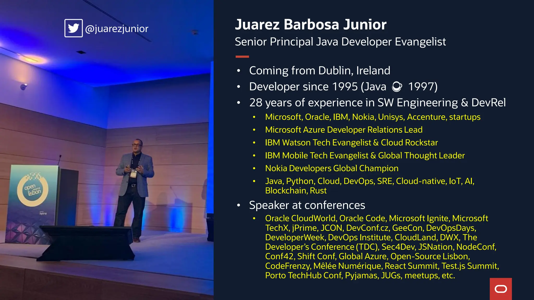 Juarez Barbosa Junior Senior Principal Java Developer Evangelist • Coming from Dublin, Ireland • Developer since 1995 (Java ☕️ 1997) • 28 years of experience in SW Engineering & DevRel • Microsoft, Oracle, IBM, Nokia, Unisys, Accenture, startups • Microsoft Azure Developer Relations Lead • IBM Watson Tech Evangelist & Cloud Rockstar • IBM Mobile Tech Evangelist & Global Thought Leader • Nokia Developers Global Champion • Java, Python, Cloud, DevOps, SRE, Cloud-native, IoT, AI, Blockchain, Rust • Speaker at conferences • Oracle CloudWorld, Oracle Code, Microsoft Ignite, Microsoft TechX, jPrime, JCON, DevConf.cz, GeeCon, DevOpsDays, DeveloperWeek, DevOps Institute, CloudLand, DWX, The Developer’s Conference (TDC), Sec4Dev, JSNation, NodeConf, Conf42, Shift Conf, Global Azure, Open-Source Lisbon, CodeFrenzy, Mêlée Numérique, React Summit, Test.js Summit, Porto TechHub Conf, Pyjamas, JUGs, meetups, etc. @juarezjunior @juarezjunior 