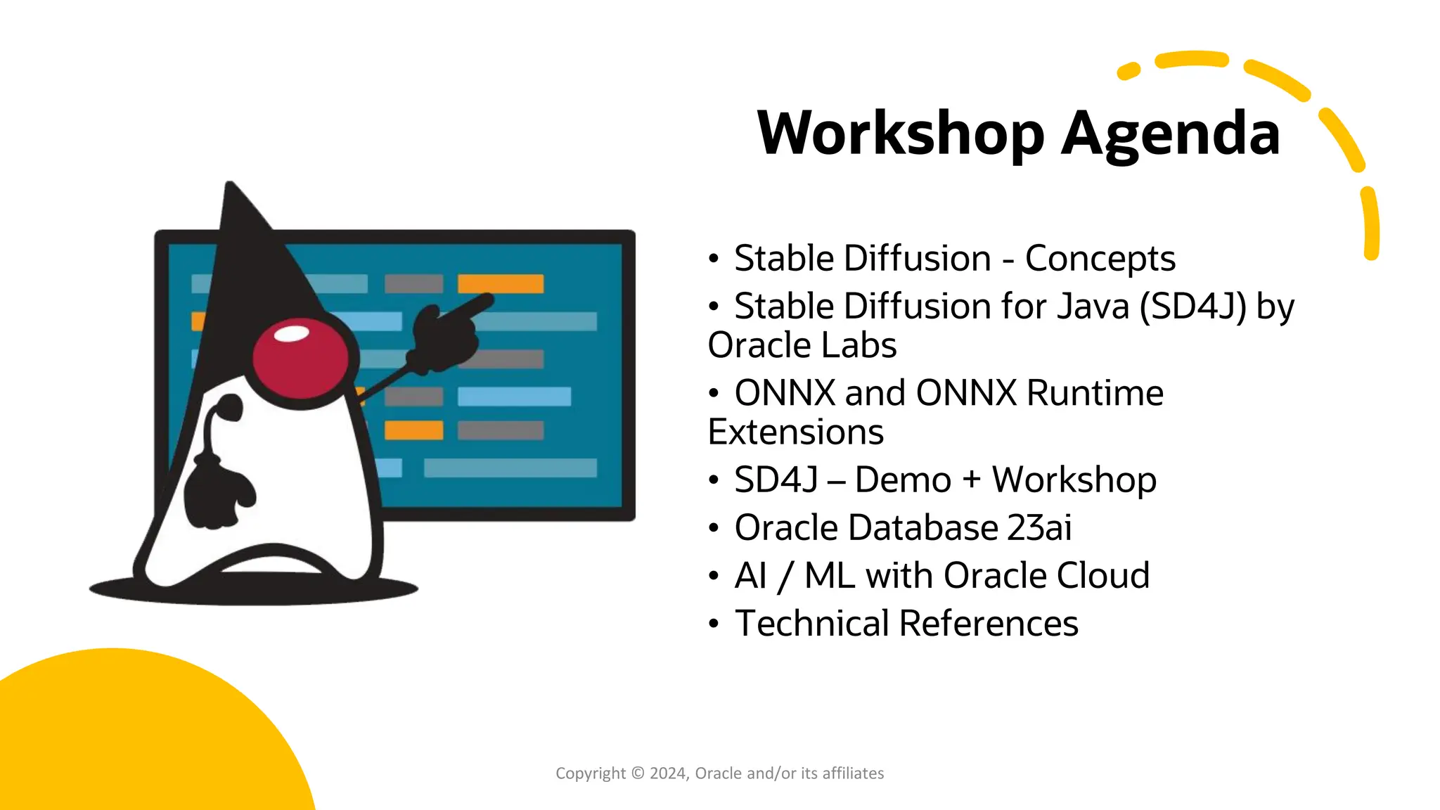 Confidential - Oracle Restricted Confidential - Oracle Restricted Workshop Agenda • Stable Diffusion - Concepts • Stable Diffusion for Java (SD4J) by Oracle Labs • ONNX and ONNX Runtime Extensions • SD4J – Demo + Workshop • Oracle Database 23ai • AI / ML with Oracle Cloud • Technical References Copyright © 2024, Oracle and/or its affiliates 